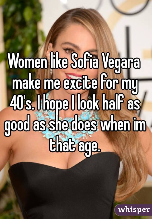 Women like Sofia Vegara make me excite for my 40's. I hope I look half as good as she does when im that age.
