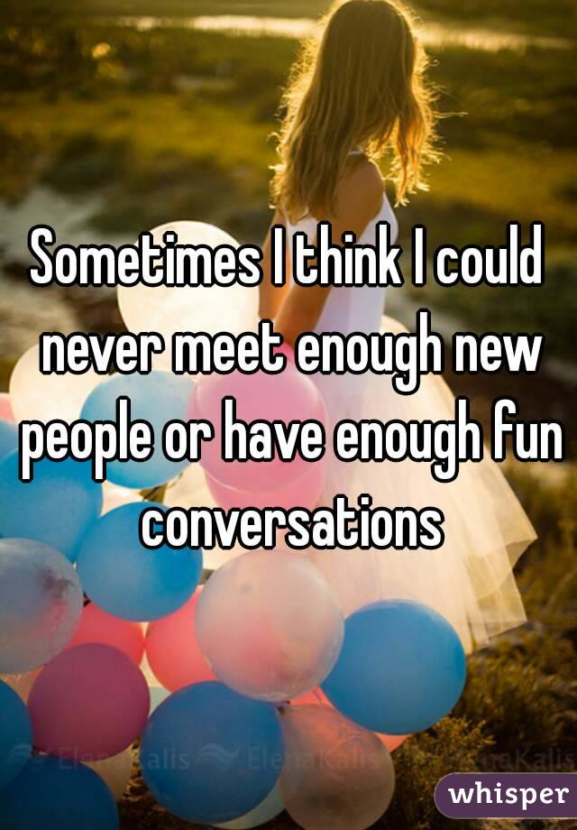 Sometimes I think I could never meet enough new people or have enough fun conversations