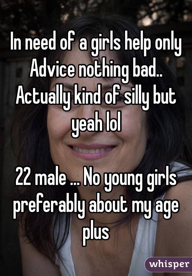 In need of a girls help only Advice nothing bad.. Actually kind of silly but yeah lol 

22 male ... No young girls preferably about my age plus 