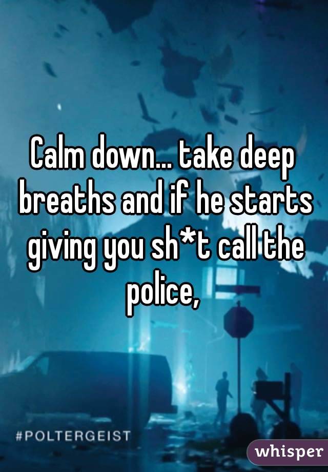 Calm down... take deep breaths and if he starts giving you sh*t call the police, 