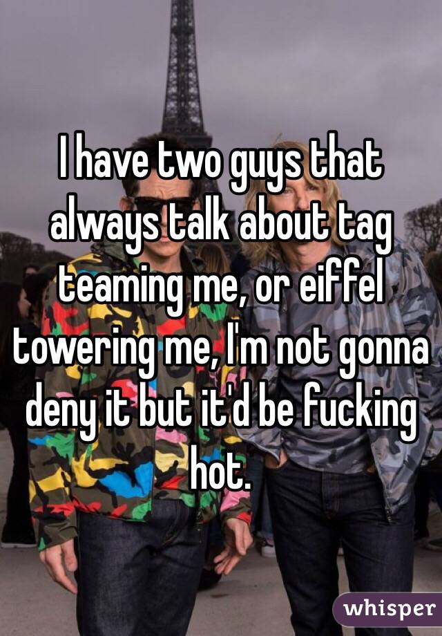 I have two guys that always talk about tag teaming me, or eiffel towering me, I'm not gonna deny it but it'd be fucking hot. 