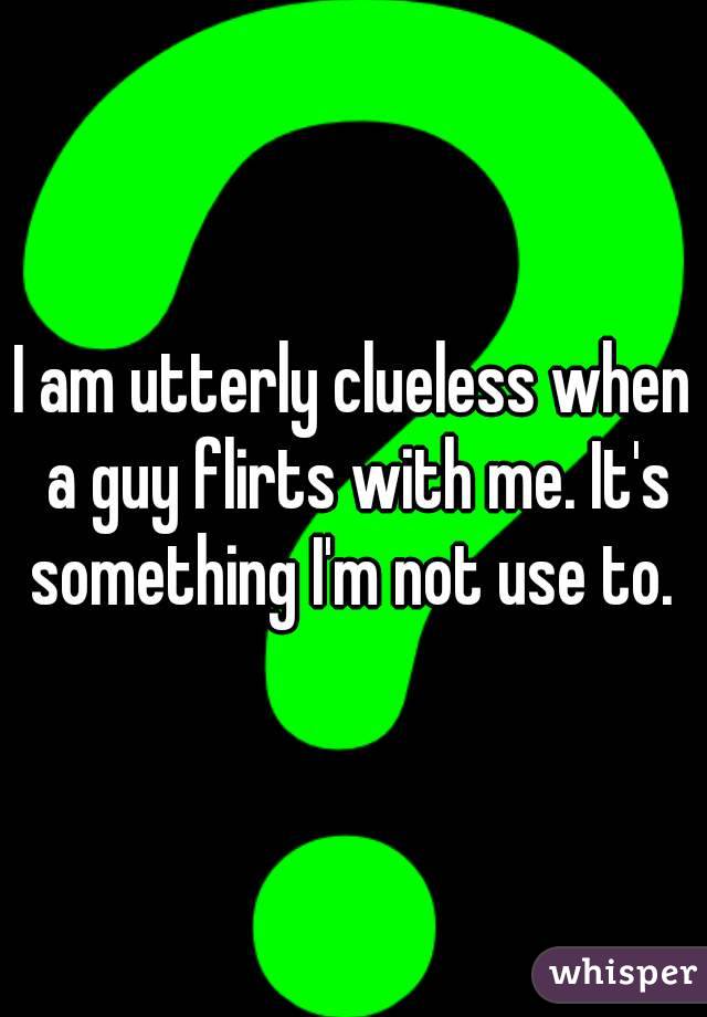 I am utterly clueless when a guy flirts with me. It's something I'm not use to. 