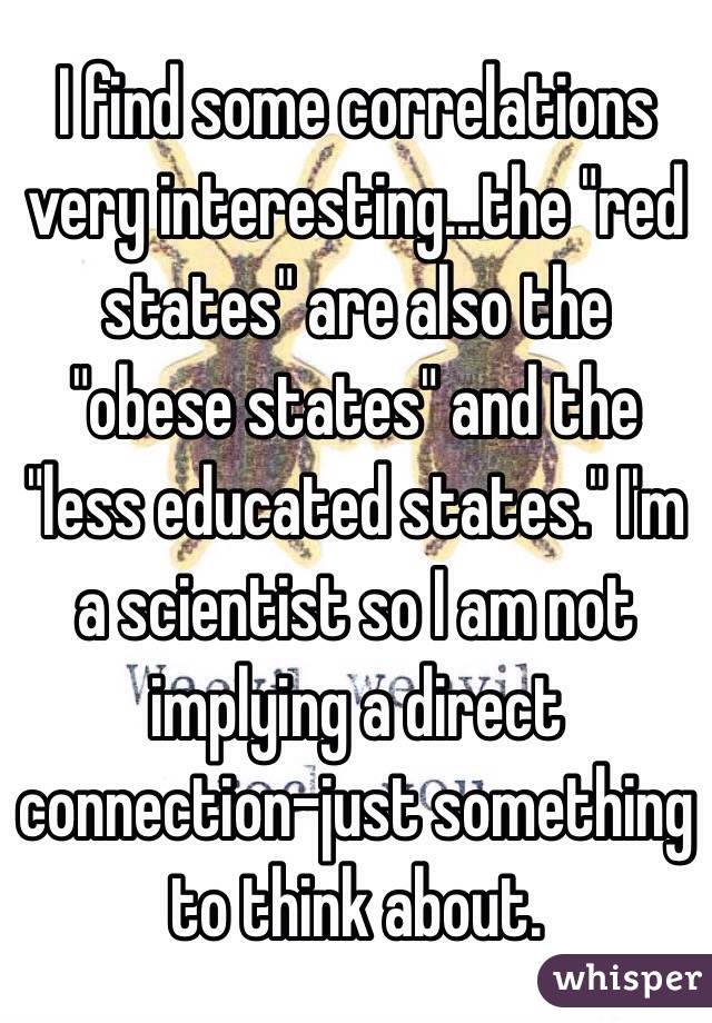 I find some correlations very interesting...the "red states" are also the "obese states" and the "less educated states." I'm a scientist so I am not implying a direct connection-just something to think about. 