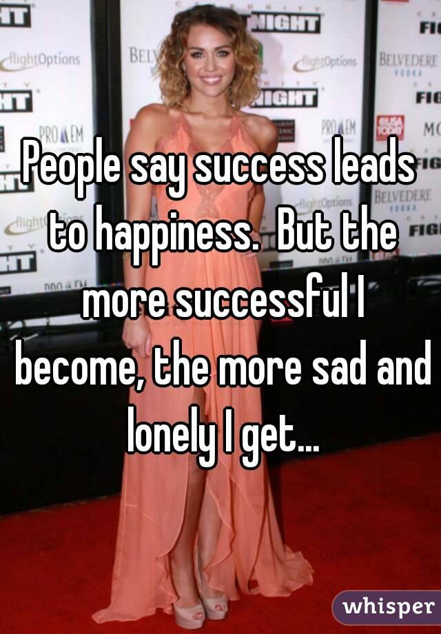People say success leads to happiness.  But the more successful I become, the more sad and lonely I get...
