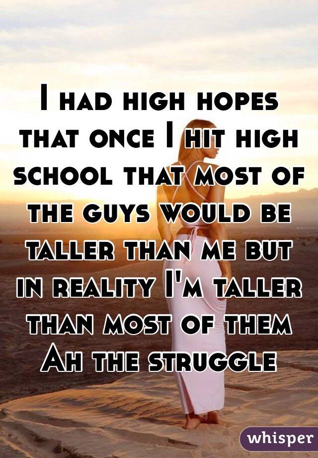 I had high hopes that once I hit high school that most of the guys would be taller than me but in reality I'm taller than most of them
Ah the struggle 