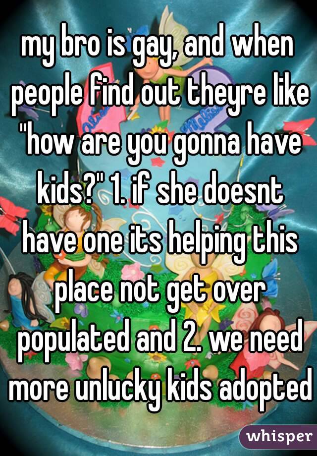 my bro is gay, and when people find out theyre like "how are you gonna have kids?" 1. if she doesnt have one its helping this place not get over populated and 2. we need more unlucky kids adopted