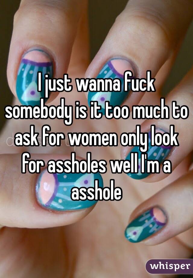 I just wanna fuck somebody is it too much to ask for women only look for assholes well I'm a asshole