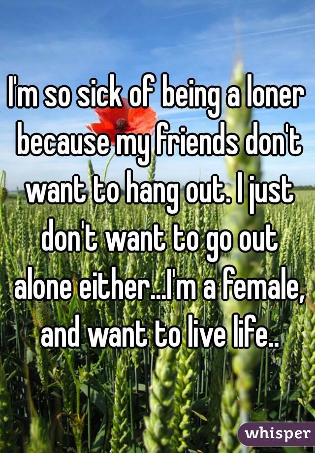 I'm so sick of being a loner because my friends don't want to hang out. I just don't want to go out alone either...I'm a female, and want to live life..