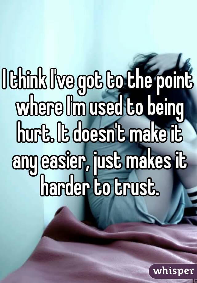 I think I've got to the point where I'm used to being hurt. It doesn't make it any easier, just makes it harder to trust.