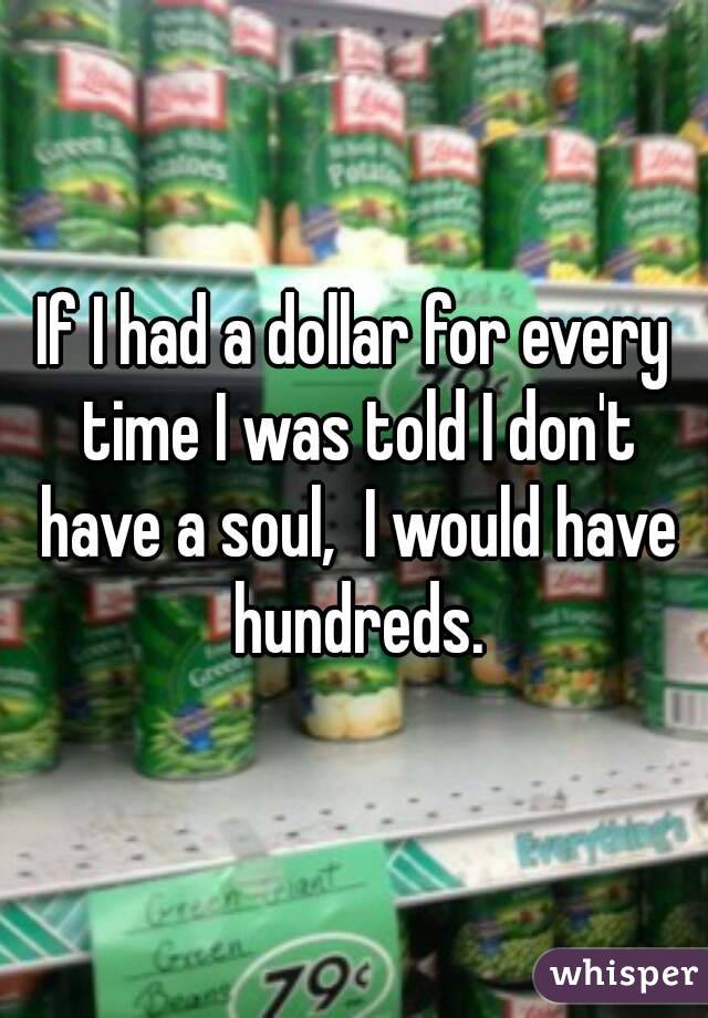 If I had a dollar for every time I was told I don't have a soul,  I would have hundreds.