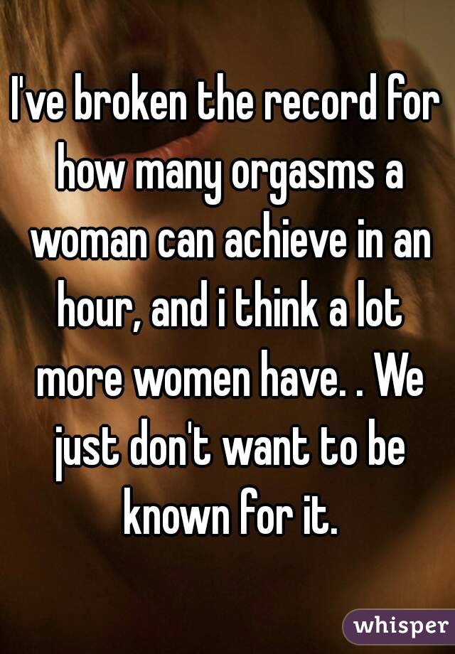 I've broken the record for how many orgasms a woman can achieve in an hour, and i think a lot more women have. . We just don't want to be known for it.