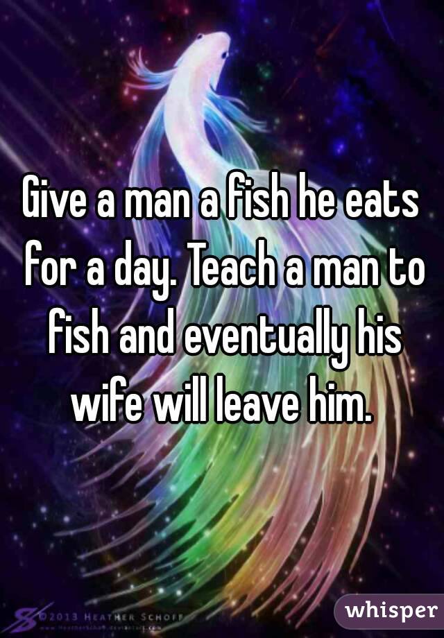 Give a man a fish he eats for a day. Teach a man to fish and eventually his wife will leave him. 