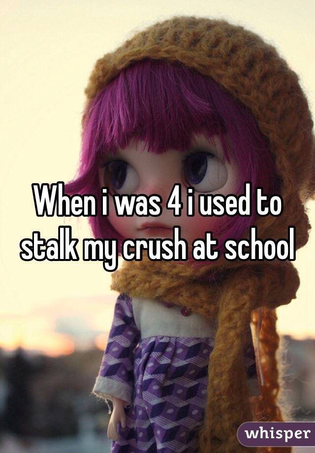 When i was 4 i used to stalk my crush at school