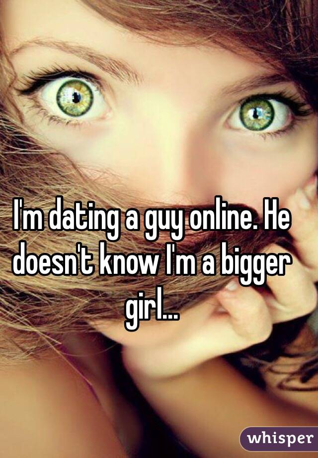I'm dating a guy online. He doesn't know I'm a bigger girl...