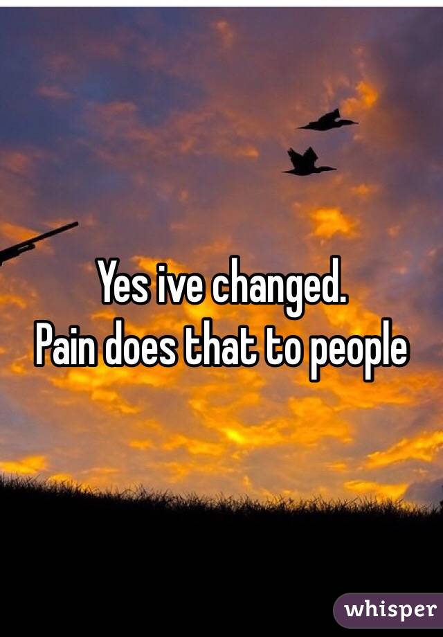 Yes ive changed.
Pain does that to people
