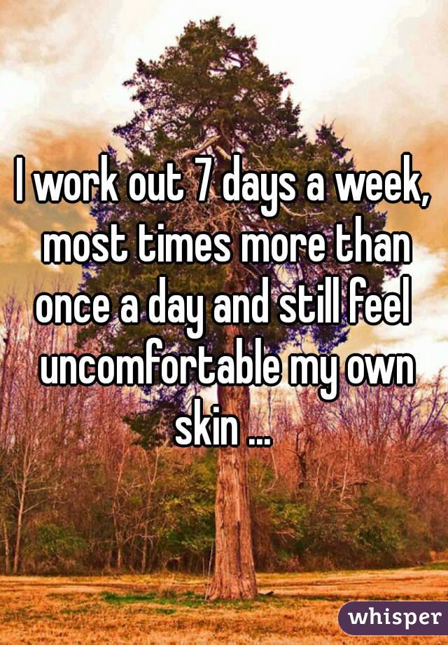 I work out 7 days a week, most times more than once a day and still feel  uncomfortable my own skin ... 