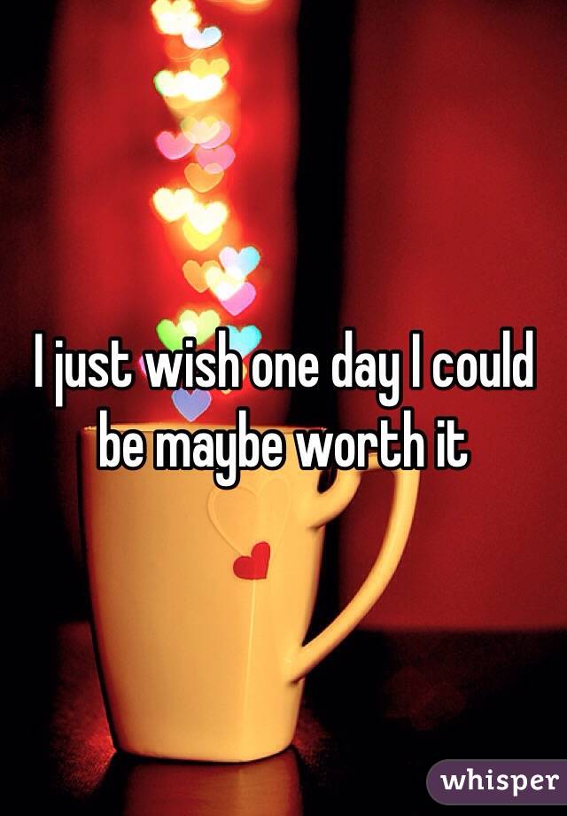 I just wish one day I could be maybe worth it 