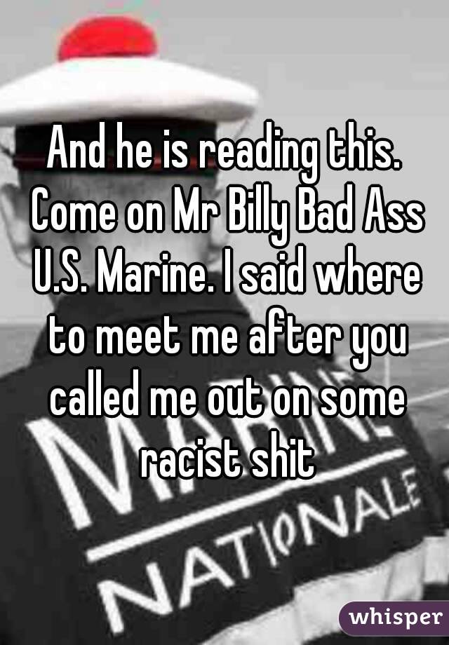 And he is reading this. Come on Mr Billy Bad Ass U.S. Marine. I said where to meet me after you called me out on some racist shit