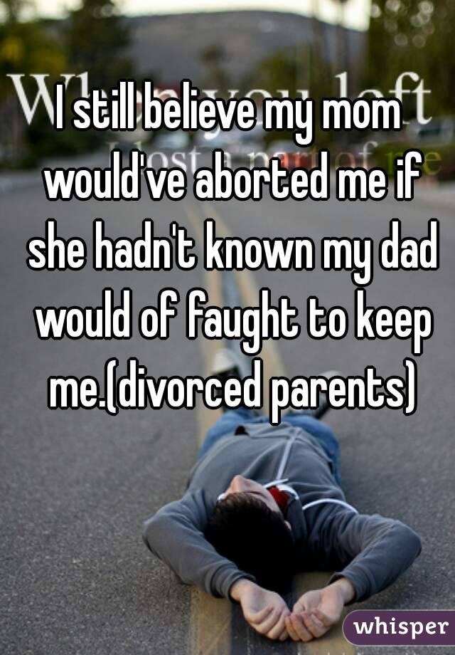 I still believe my mom would've aborted me if she hadn't known my dad would of faught to keep me.(divorced parents)
