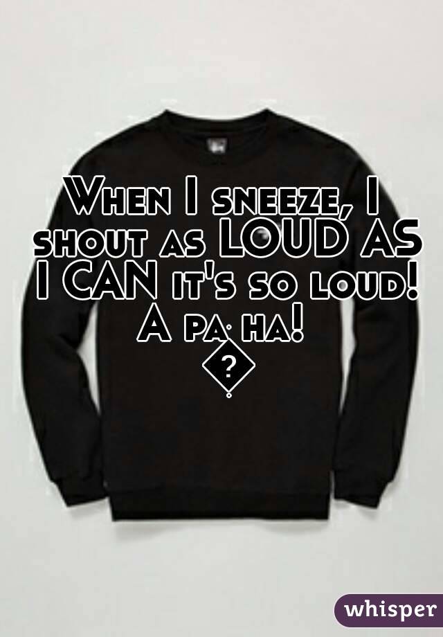 When I sneeze, I shout as LOUD AS I CAN it's so loud! A pa ha!  😀