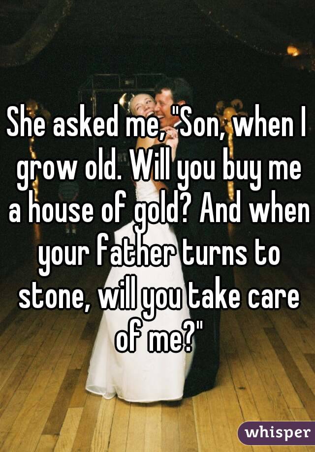 She asked me, "Son, when I grow old. Will you buy me a house of gold? And when your father turns to stone, will you take care of me?"