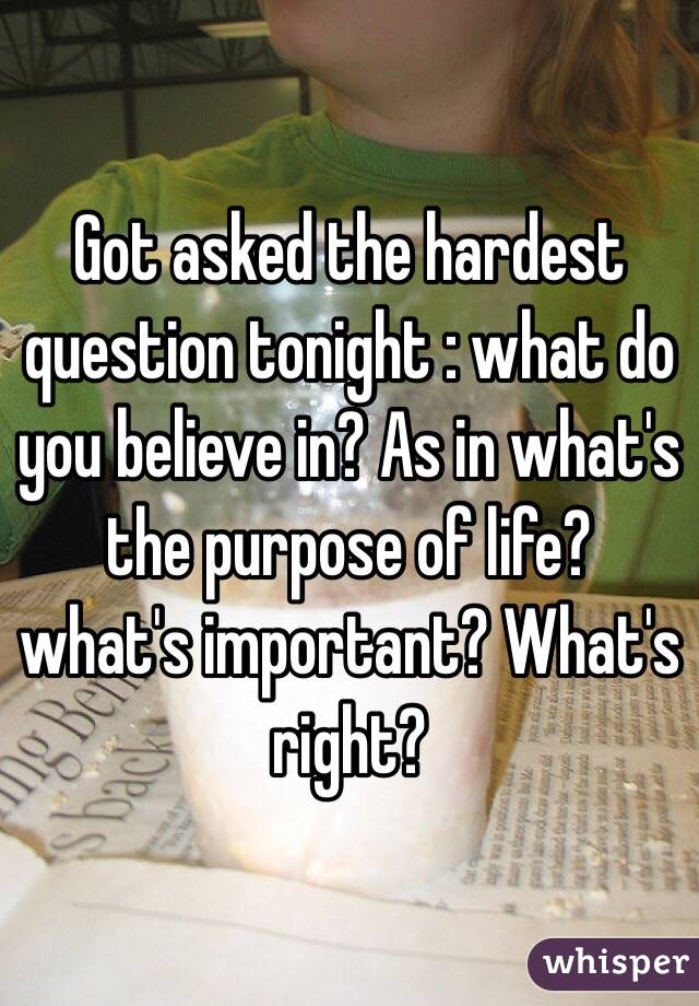 Got asked the hardest question tonight : what do you believe in? As in what's the purpose of life? what's important? What's right?