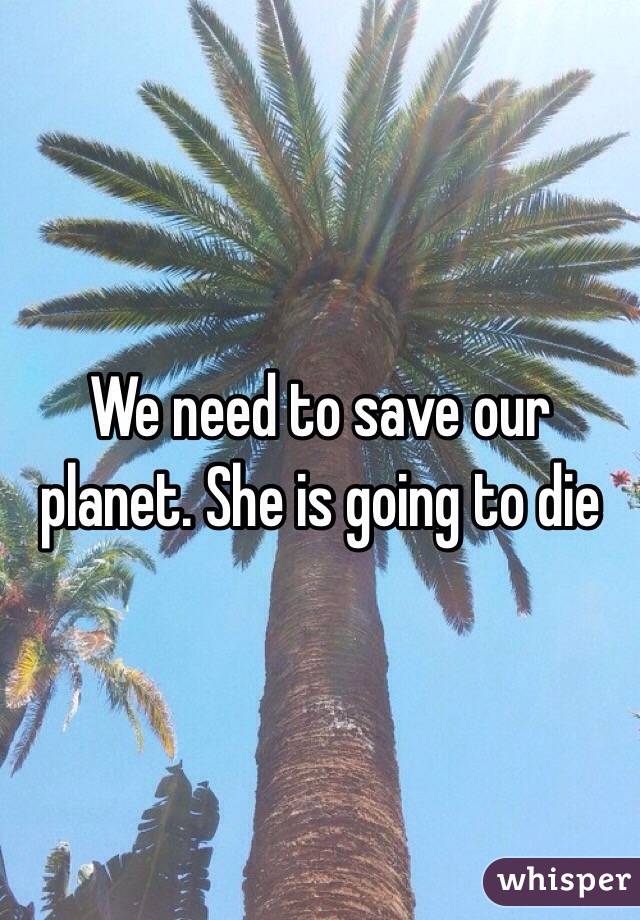 We need to save our planet. She is going to die 