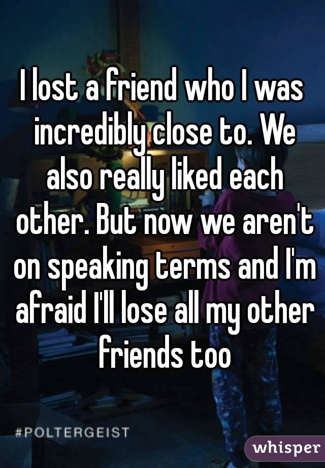 I lost a friend who I was incredibly close to. We also really liked each other. But now we aren't on speaking terms and I'm afraid I'll lose all my other friends too