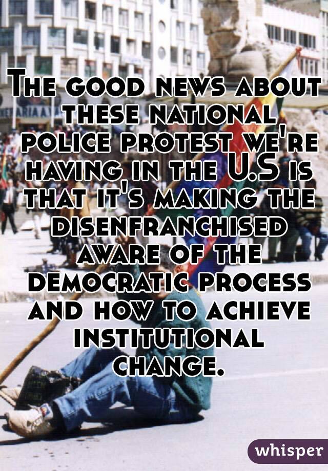 The good news about these national police protest we're having in the U.S is that it's making the disenfranchised aware of the democratic process and how to achieve institutional change.