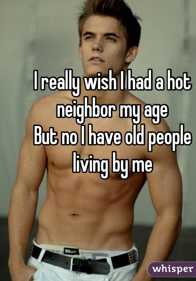 I really wish I had a hot neighbor my age 
But no I have old people living by me 