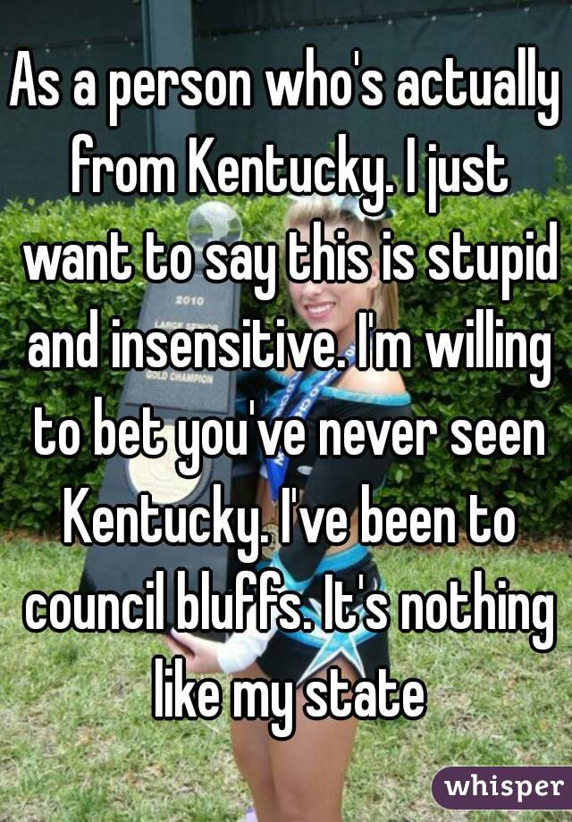 As a person who's actually from Kentucky. I just want to say this is stupid and insensitive. I'm willing to bet you've never seen Kentucky. I've been to council bluffs. It's nothing like my state