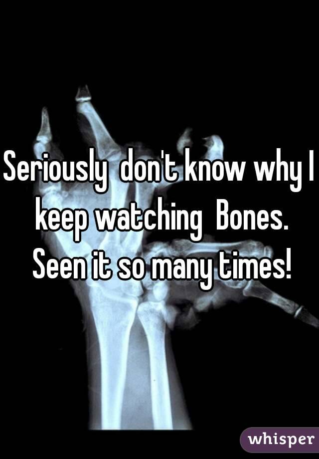 Seriously  don't know why I keep watching  Bones. Seen it so many times!