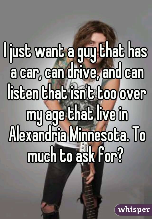 I just want a guy that has a car, can drive, and can listen that isn't too over my age that live in Alexandria Minnesota. To much to ask for? 