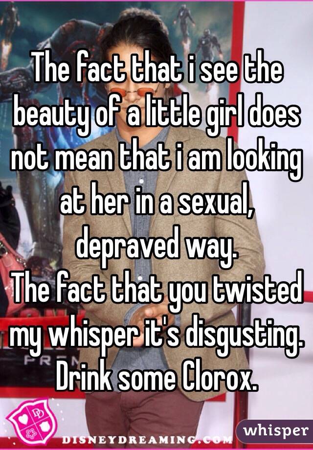 The fact that i see the beauty of a little girl does not mean that i am looking at her in a sexual, depraved way.
The fact that you twisted my whisper it's disgusting.
Drink some Clorox.