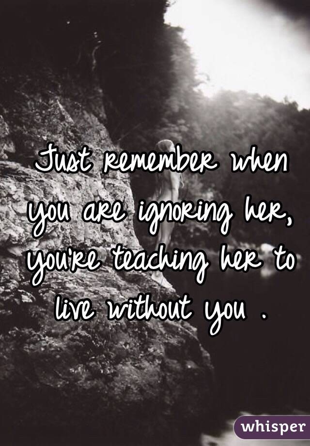 Just remember when you are ignoring her, you're teaching her to live without you . 