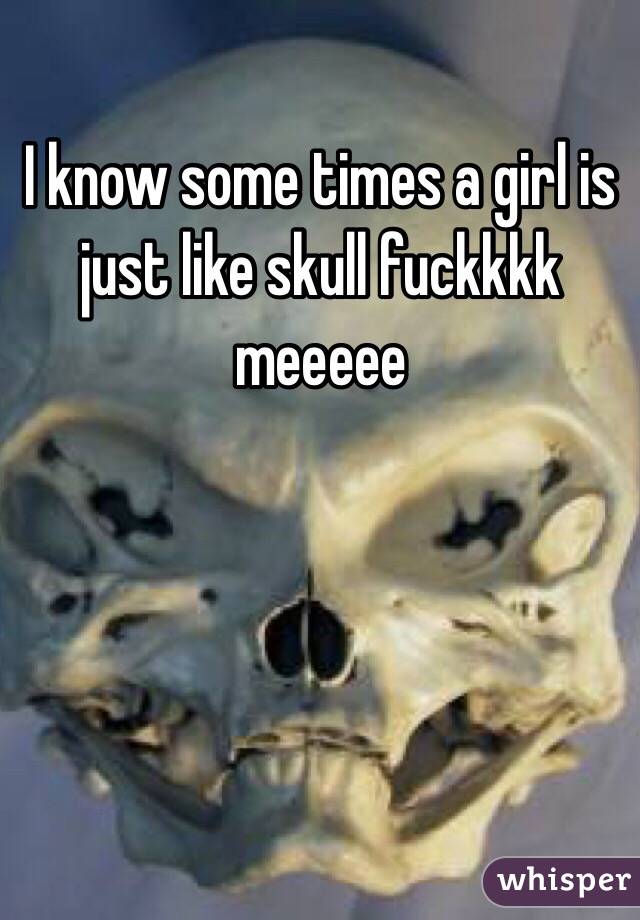I know some times a girl is just like skull fuckkkk meeeee