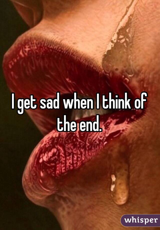 I get sad when I think of the end.