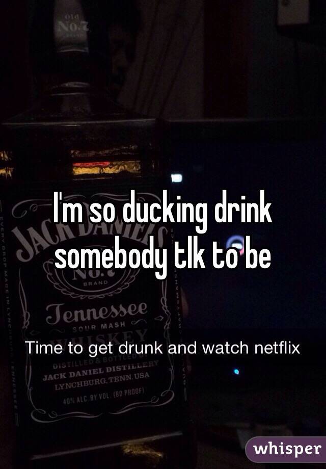 I'm so ducking drink somebody tlk to be 