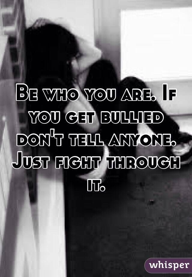 Be who you are. If you get bullied don't tell anyone. Just fight through it. 