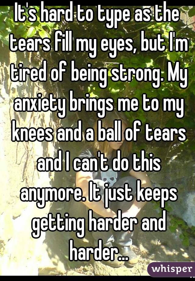 It's hard to type as the tears fill my eyes, but I'm tired of being strong. My anxiety brings me to my knees and a ball of tears and I can't do this anymore. It just keeps getting harder and harder...