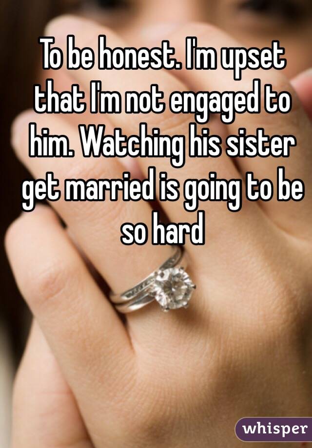 To be honest. I'm upset that I'm not engaged to him. Watching his sister get married is going to be so hard