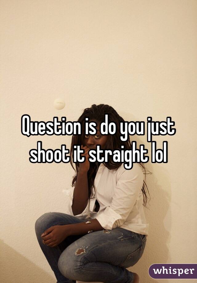 Question is do you just shoot it straight lol 