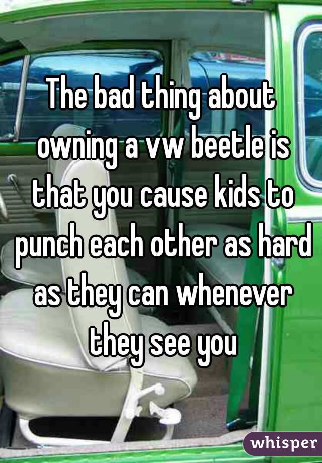 The bad thing about owning a vw beetle is that you cause kids to punch each other as hard as they can whenever they see you