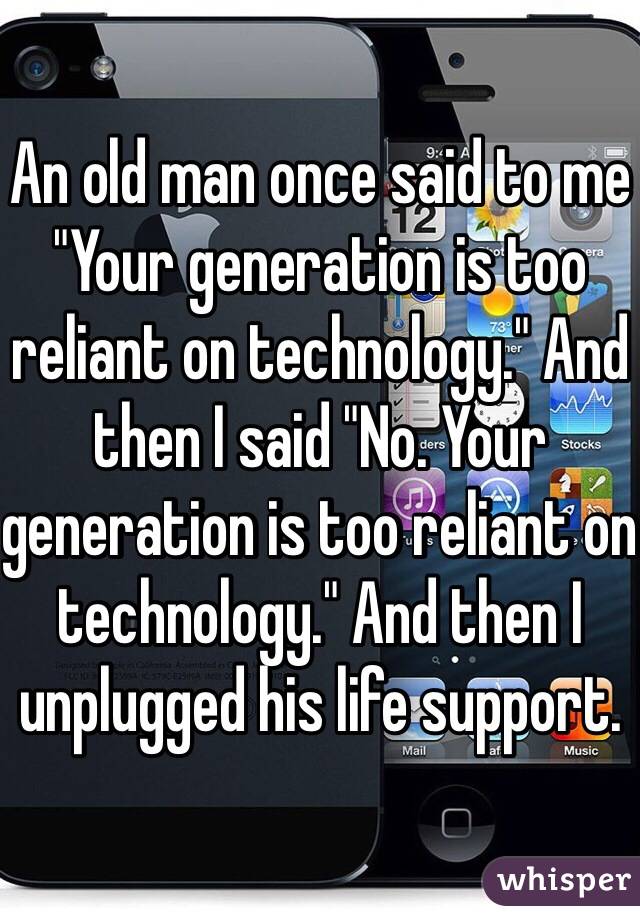 An old man once said to me "Your generation is too reliant on technology." And then I said "No. Your generation is too reliant on technology." And then I unplugged his life support.