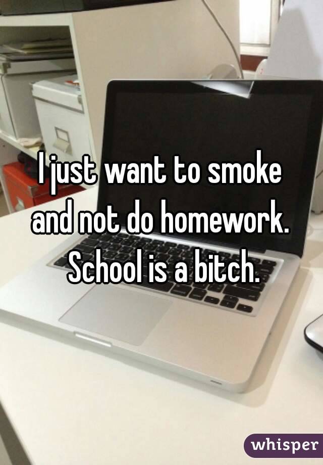 I just want to smoke
and not do homework. School is a bitch.
