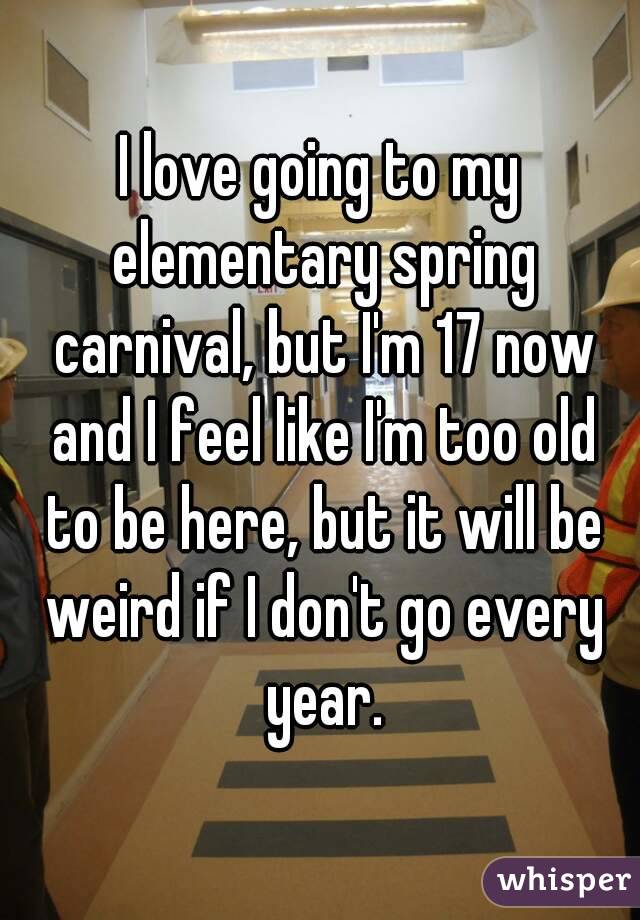I love going to my elementary spring carnival, but I'm 17 now and I feel like I'm too old to be here, but it will be weird if I don't go every year.