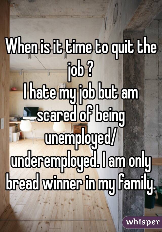 When is it time to quit the job ?
I hate my job but am scared of being unemployed/underemployed. I am only bread winner in my family. 