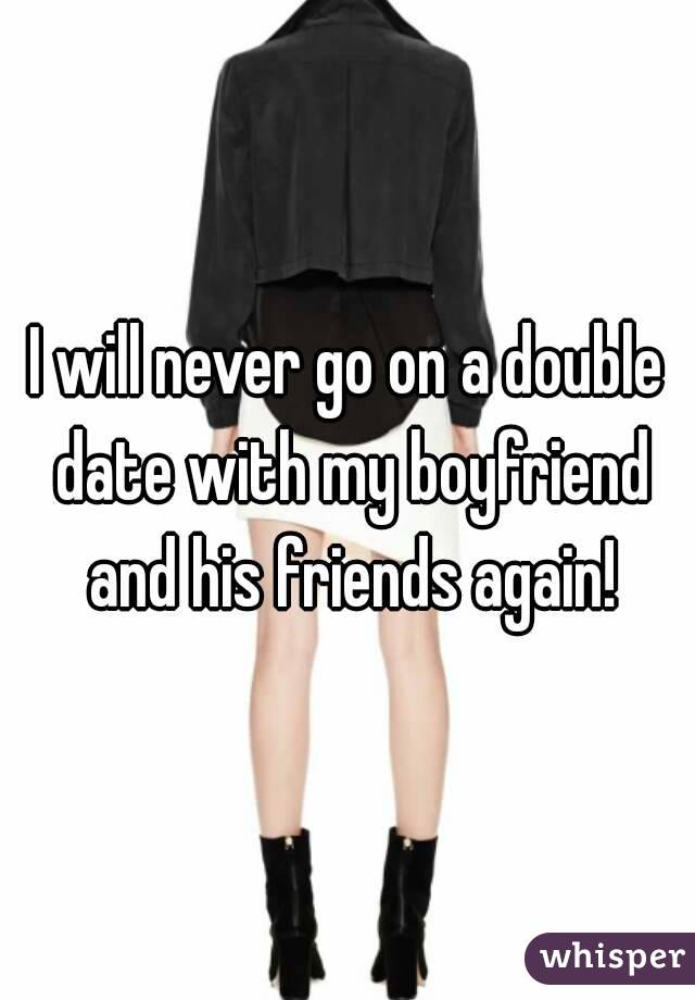I will never go on a double date with my boyfriend and his friends again!