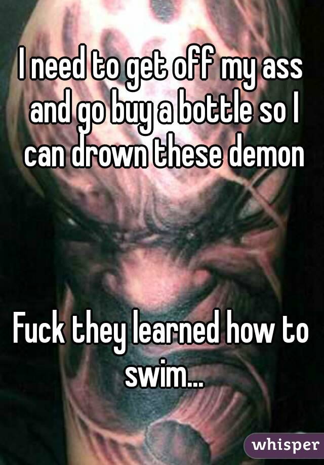 I need to get off my ass and go buy a bottle so I can drown these demon



Fuck they learned how to swim...