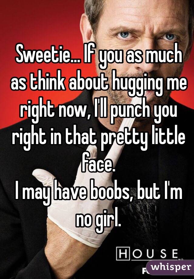 Sweetie... If you as much as think about hugging me right now, I'll punch you right in that pretty little face.
I may have boobs, but I'm no girl.